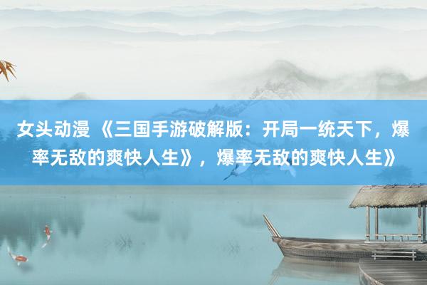 女头动漫 《三国手游破解版：开局一统天下，爆率无敌的爽快人生》，爆率无敌的爽快人生》
