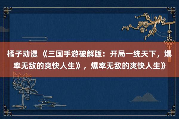 橘子动漫 《三国手游破解版：开局一统天下，爆率无敌的爽快人生》，爆率无敌的爽快人生》