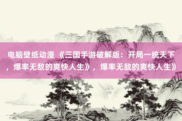 电脑壁纸动漫 《三国手游破解版：开局一统天下，爆率无敌的爽快人生》，爆率无敌的爽快人生》