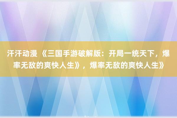 汗汗动漫 《三国手游破解版：开局一统天下，爆率无敌的爽快人生》，爆率无敌的爽快人生》