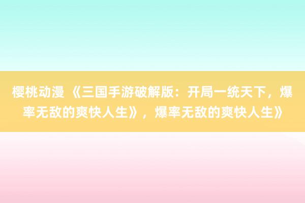 樱桃动漫 《三国手游破解版：开局一统天下，爆率无敌的爽快人生》，爆率无敌的爽快人生》