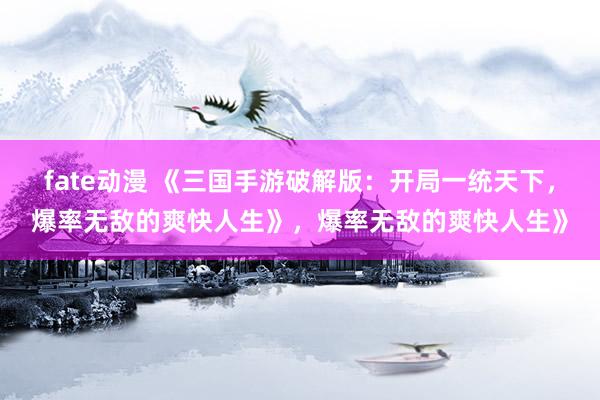 fate动漫 《三国手游破解版：开局一统天下，爆率无敌的爽快人生》，爆率无敌的爽快人生》