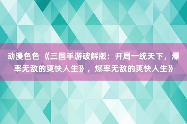 动漫色色 《三国手游破解版：开局一统天下，爆率无敌的爽快人生》，爆率无敌的爽快人生》