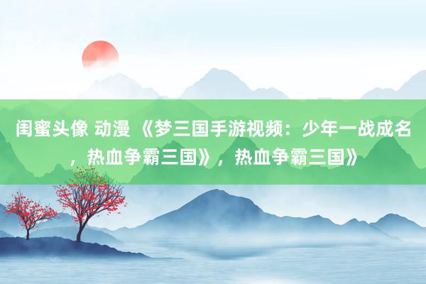 闺蜜头像 动漫 《梦三国手游视频：少年一战成名，热血争霸三国》，热血争霸三国》