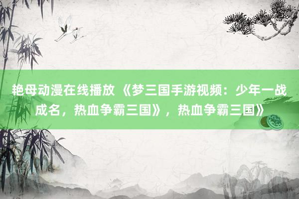 艳母动漫在线播放 《梦三国手游视频：少年一战成名，热血争霸三国》，热血争霸三国》