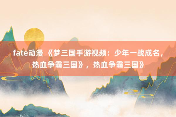 fate动漫 《梦三国手游视频：少年一战成名，热血争霸三国》，热血争霸三国》