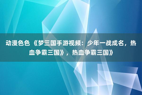 动漫色色 《梦三国手游视频：少年一战成名，热血争霸三国》，热血争霸三国》