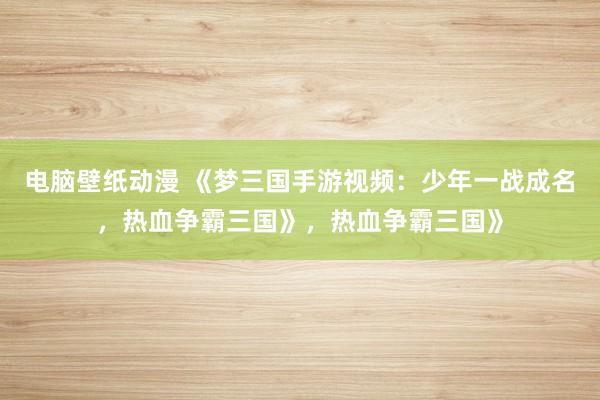 电脑壁纸动漫 《梦三国手游视频：少年一战成名，热血争霸三国》，热血争霸三国》
