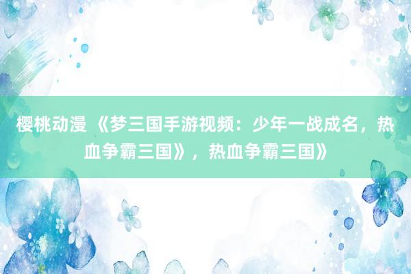 樱桃动漫 《梦三国手游视频：少年一战成名，热血争霸三国》，热血争霸三国》