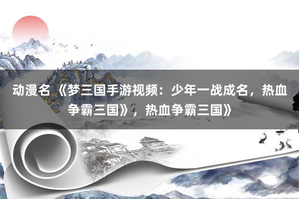动漫名 《梦三国手游视频：少年一战成名，热血争霸三国》，热血争霸三国》