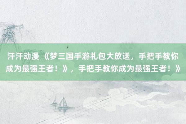 汗汗动漫 《梦三国手游礼包大放送，手把手教你成为最强王者！》，手把手教你成为最强王者！》