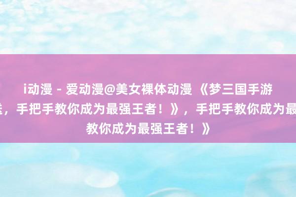 i动漫 - 爱动漫@美女裸体动漫 《梦三国手游礼包大放送，手把手教你成为最强王者！》，手把手教你成为最强王者！》