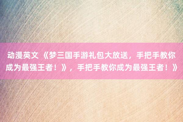 动漫英文 《梦三国手游礼包大放送，手把手教你成为最强王者！》，手把手教你成为最强王者！》