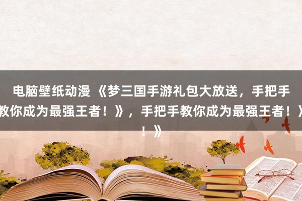 电脑壁纸动漫 《梦三国手游礼包大放送，手把手教你成为最强王者！》，手把手教你成为最强王者！》