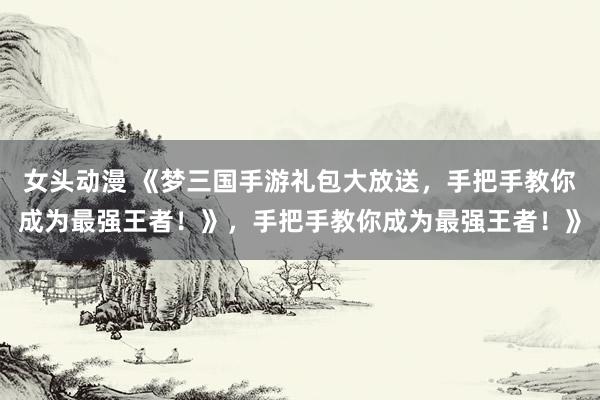 女头动漫 《梦三国手游礼包大放送，手把手教你成为最强王者！》，手把手教你成为最强王者！》