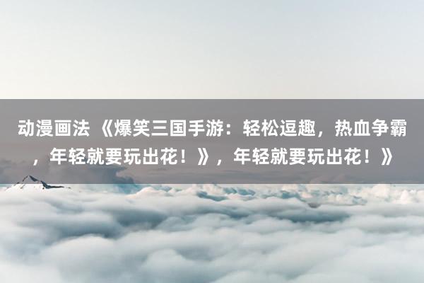 动漫画法 《爆笑三国手游：轻松逗趣，热血争霸，年轻就要玩出花！》，年轻就要玩出花！》