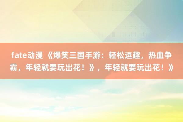 fate动漫 《爆笑三国手游：轻松逗趣，热血争霸，年轻就要玩出花！》，年轻就要玩出花！》