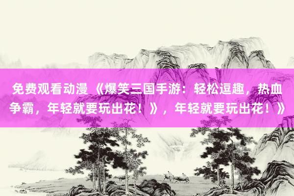 免费观看动漫 《爆笑三国手游：轻松逗趣，热血争霸，年轻就要玩出花！》，年轻就要玩出花！》