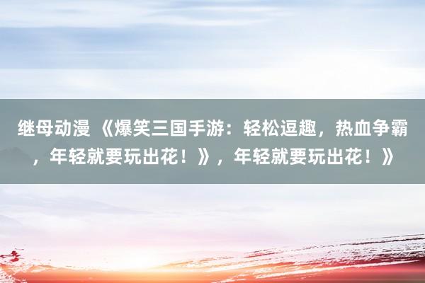 继母动漫 《爆笑三国手游：轻松逗趣，热血争霸，年轻就要玩出花！》，年轻就要玩出花！》