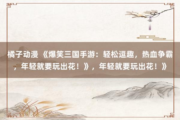 橘子动漫 《爆笑三国手游：轻松逗趣，热血争霸，年轻就要玩出花！》，年轻就要玩出花！》