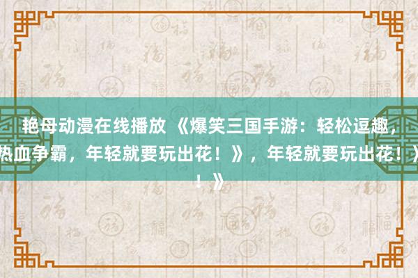 艳母动漫在线播放 《爆笑三国手游：轻松逗趣，热血争霸，年轻就要玩出花！》，年轻就要玩出花！》
