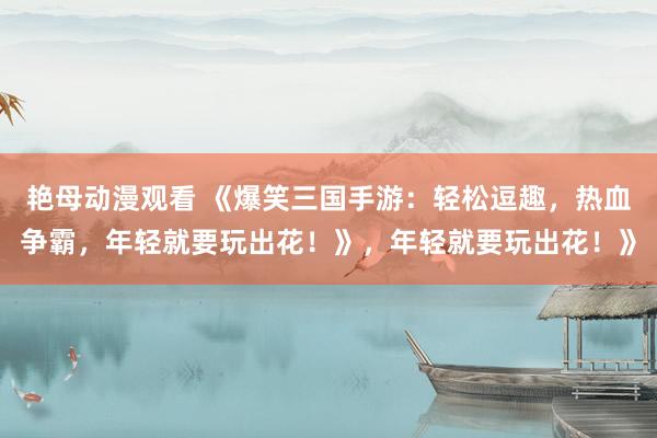 艳母动漫观看 《爆笑三国手游：轻松逗趣，热血争霸，年轻就要玩出花！》，年轻就要玩出花！》