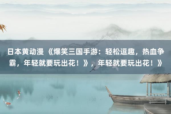 日本黄动漫 《爆笑三国手游：轻松逗趣，热血争霸，年轻就要玩出花！》，年轻就要玩出花！》