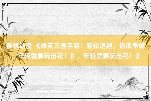 樱桃动漫 《爆笑三国手游：轻松逗趣，热血争霸，年轻就要玩出花！》，年轻就要玩出花！》