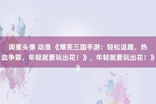 闺蜜头像 动漫 《爆笑三国手游：轻松逗趣，热血争霸，年轻就要玩出花！》，年轻就要玩出花！》