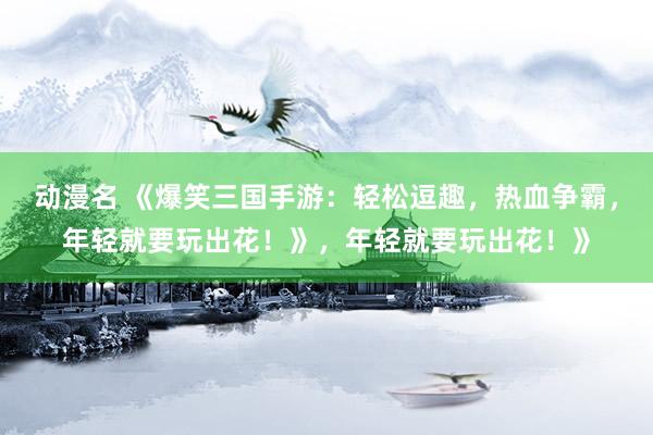 动漫名 《爆笑三国手游：轻松逗趣，热血争霸，年轻就要玩出花！》，年轻就要玩出花！》