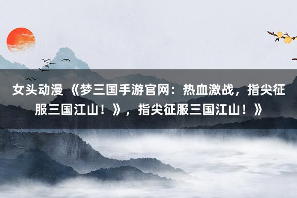 女头动漫 《梦三国手游官网：热血激战，指尖征服三国江山！》，指尖征服三国江山！》