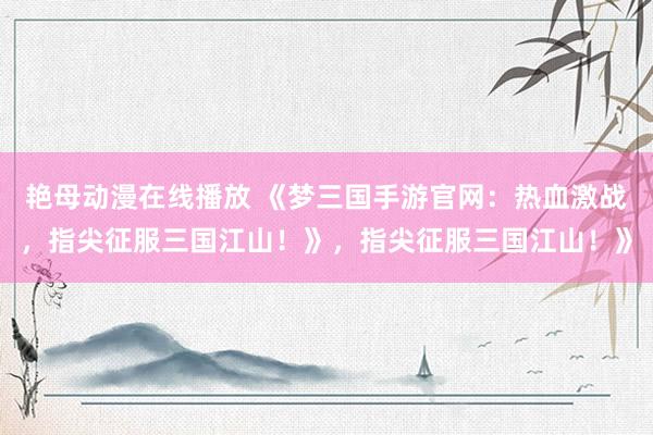 艳母动漫在线播放 《梦三国手游官网：热血激战，指尖征服三国江山！》，指尖征服三国江山！》