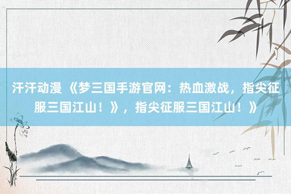 汗汗动漫 《梦三国手游官网：热血激战，指尖征服三国江山！》，指尖征服三国江山！》