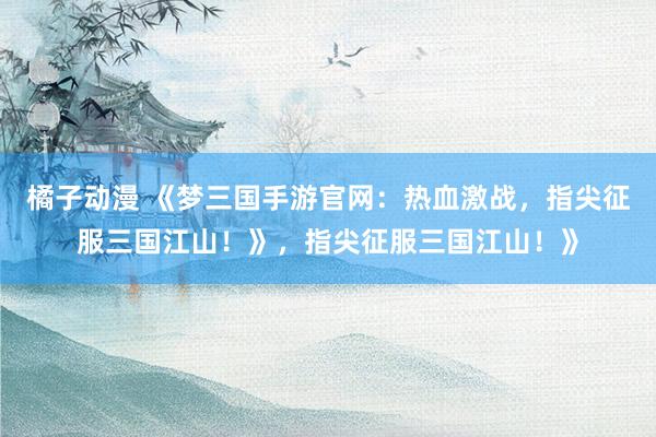 橘子动漫 《梦三国手游官网：热血激战，指尖征服三国江山！》，指尖征服三国江山！》