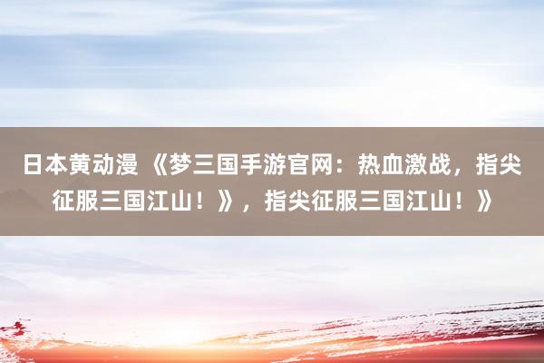 日本黄动漫 《梦三国手游官网：热血激战，指尖征服三国江山！》，指尖征服三国江山！》