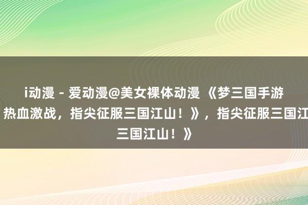 i动漫 - 爱动漫@美女裸体动漫 《梦三国手游官网：热血激战，指尖征服三国江山！》，指尖征服三国江山！》