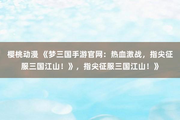 樱桃动漫 《梦三国手游官网：热血激战，指尖征服三国江山！》，指尖征服三国江山！》