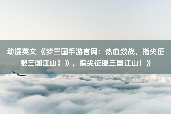 动漫英文 《梦三国手游官网：热血激战，指尖征服三国江山！》，指尖征服三国江山！》