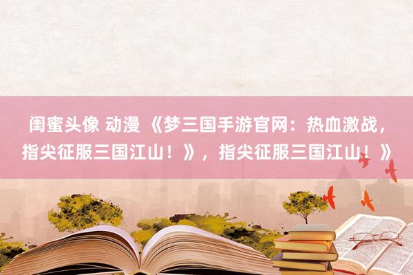 闺蜜头像 动漫 《梦三国手游官网：热血激战，指尖征服三国江山！》，指尖征服三国江山！》