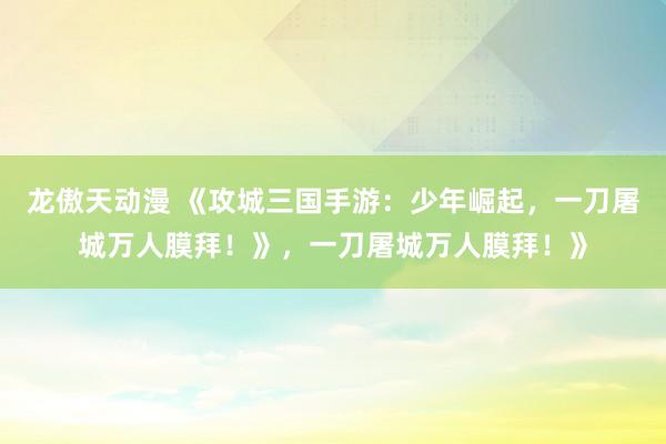 龙傲天动漫 《攻城三国手游：少年崛起，一刀屠城万人膜拜！》，一刀屠城万人膜拜！》