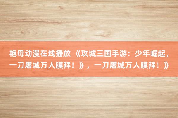 艳母动漫在线播放 《攻城三国手游：少年崛起，一刀屠城万人膜拜！》，一刀屠城万人膜拜！》