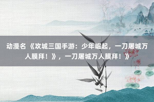 动漫名 《攻城三国手游：少年崛起，一刀屠城万人膜拜！》，一刀屠城万人膜拜！》