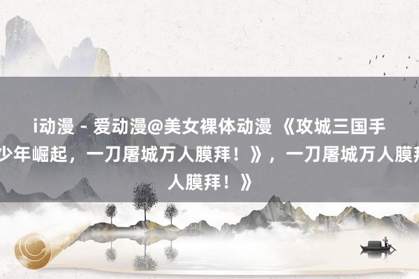 i动漫 - 爱动漫@美女裸体动漫 《攻城三国手游：少年崛起，一刀屠城万人膜拜！》，一刀屠城万人膜拜！》