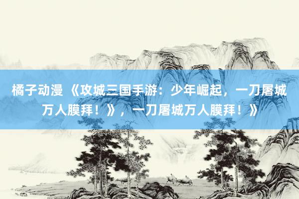 橘子动漫 《攻城三国手游：少年崛起，一刀屠城万人膜拜！》，一刀屠城万人膜拜！》