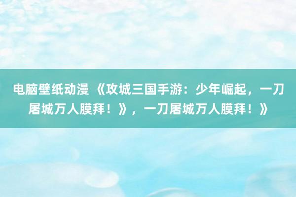 电脑壁纸动漫 《攻城三国手游：少年崛起，一刀屠城万人膜拜！》，一刀屠城万人膜拜！》