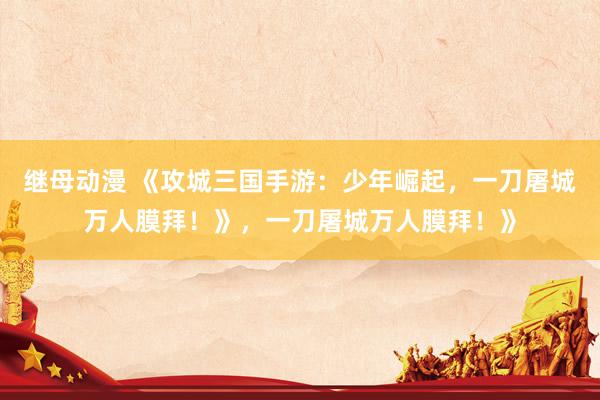 继母动漫 《攻城三国手游：少年崛起，一刀屠城万人膜拜！》，一刀屠城万人膜拜！》