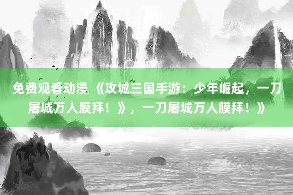 免费观看动漫 《攻城三国手游：少年崛起，一刀屠城万人膜拜！》，一刀屠城万人膜拜！》
