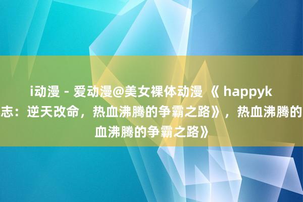 i动漫 - 爱动漫@美女裸体动漫 《 happyking的三国志：逆天改命，热血沸腾的争霸之路》，热血沸腾的争霸之路》
