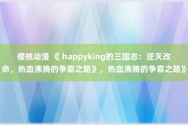 樱桃动漫 《 happyking的三国志：逆天改命，热血沸腾的争霸之路》，热血沸腾的争霸之路》