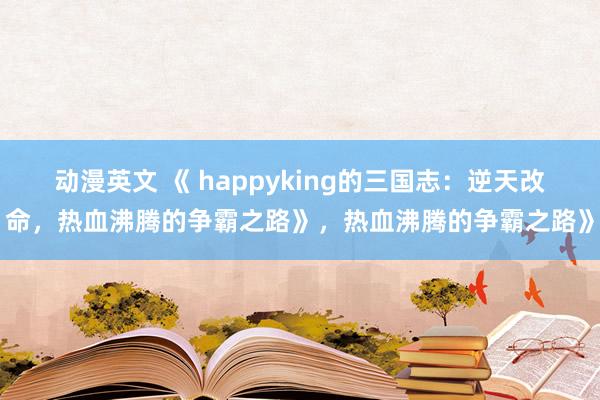 动漫英文 《 happyking的三国志：逆天改命，热血沸腾的争霸之路》，热血沸腾的争霸之路》